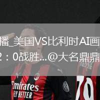 美國VS比利時直播_美國VS比利時AI畫質增強直播_美加墨世界杯美國2：0戰(zhàn)勝...@大名鼎鼎無名士的動態(tài)