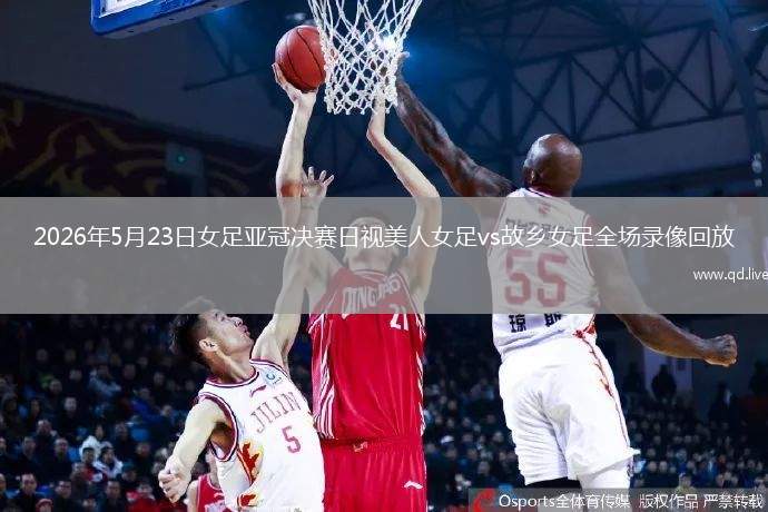 2026年5月23日女足亞冠決賽日視美人女足vs故鄉(xiāng)女足全場(chǎng)錄像回放