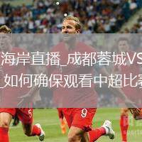成都蓉城VS青島西海岸直播_成都蓉城VS青島西海岸高清直播免費無插件觀看_如何確保觀看中超比賽無插件干擾？