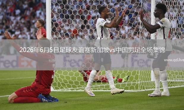 2026年6月5日足球友誼賽新加坡vs中國男足全場集錦
