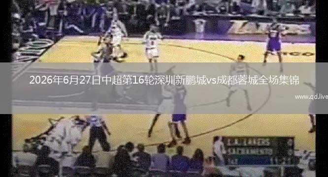 2026年6月27日中超第16輪深圳新鵬城vs成都蓉城全場(chǎng)集錦