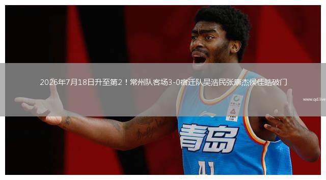 2026年7月18日升至第2！常州隊(duì)客場3-0宿遷隊(duì)吳浩民張康杰侯佳皓破門